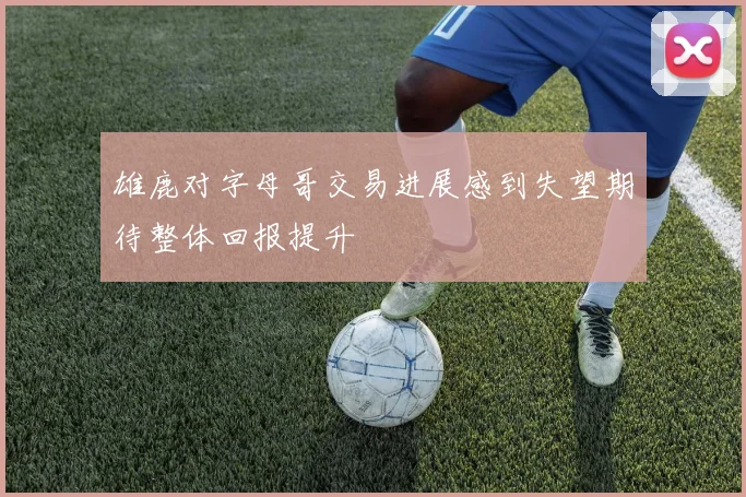 雄鹿对字母哥交易进展感到失望期待整体回报提升