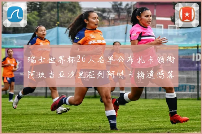瑞士世界杯26人名单公布扎卡领衔阿坎吉亚沙里在列阿特卡梅遗憾落选
