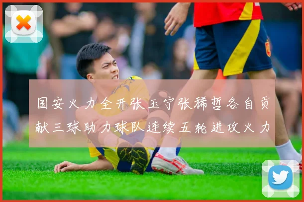 国安火力全开张玉宁张稀哲各自贡献三球助力球队连续五轮进攻火力猛增