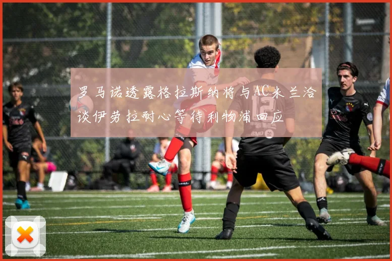 罗马诺透露格拉斯纳将与AC米兰洽谈伊劳拉耐心等待利物浦回应