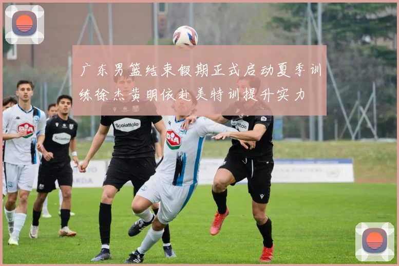 广东男篮结束假期正式启动夏季训练徐杰黄明依赴美特训提升实力