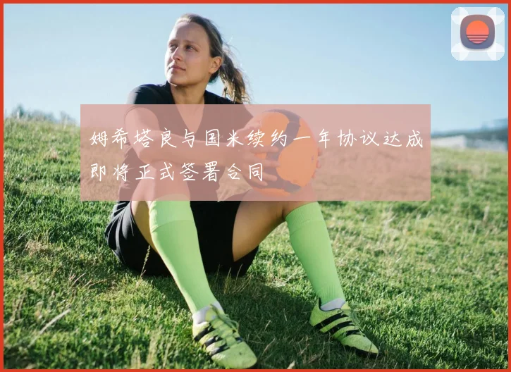 姆希塔良与国米续约一年协议达成即将正式签署合同