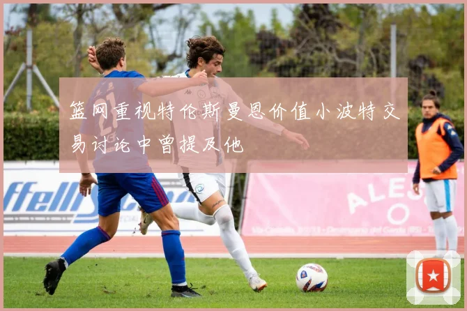 篮网重视特伦斯曼恩价值小波特交易讨论中曾提及他