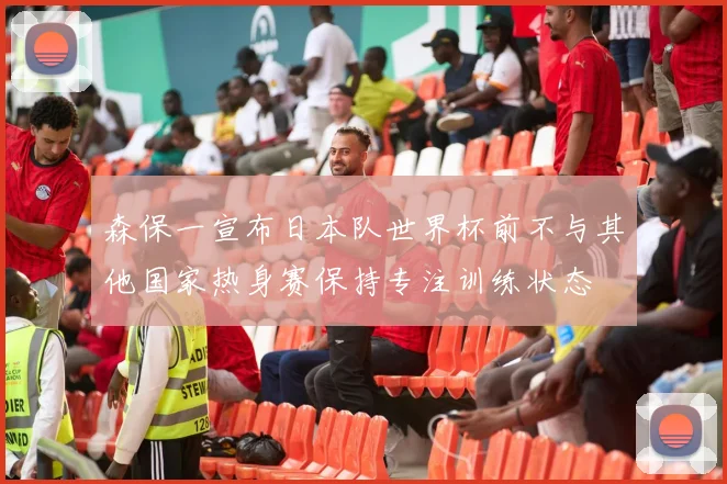 森保一宣布日本队世界杯前不与其他国家热身赛保持专注训练状态