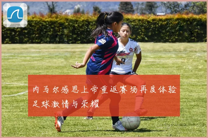 内马尔感恩上帝重返赛场再度体验足球激情与荣耀
