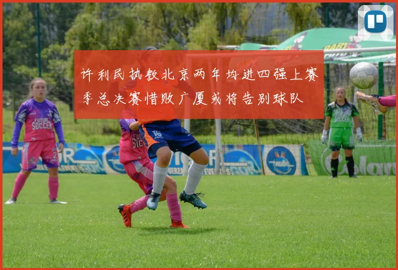 许利民执教北京两年均进四强上赛季总决赛惜败广厦或将告别球队
