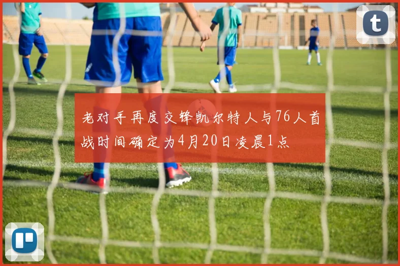 老对手再度交锋凯尔特人与76人首战时间确定为4月20日凌晨1点