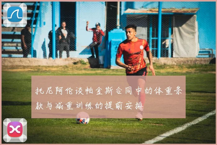 托尼阿伦谈帕金斯合同中的体重条款与减重训练的提前安排