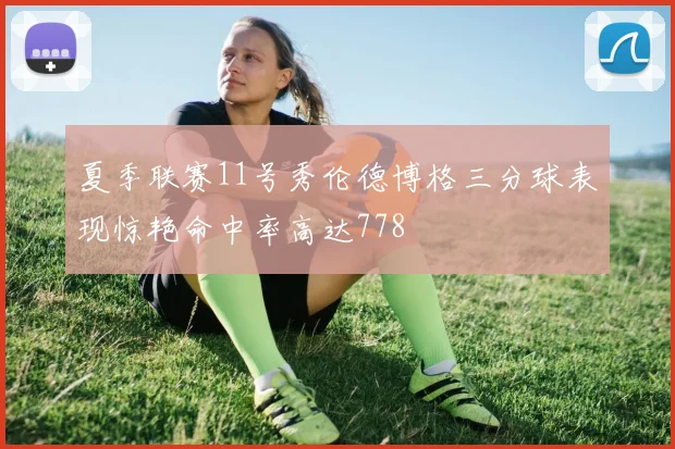 夏季联赛11号秀伦德博格三分球表现惊艳命中率高达778
