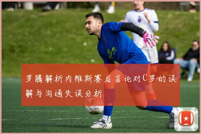 罗腾解析内维斯赛后言论对C罗的误解与沟通失误分析