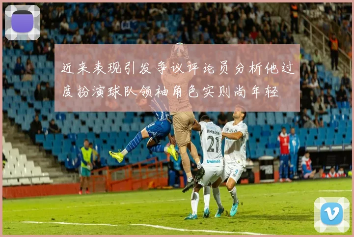近来表现引发争议评论员分析他过度扮演球队领袖角色实则尚年轻