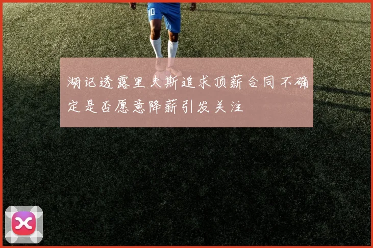 湖记透露里夫斯追求顶薪合同不确定是否愿意降薪引发关注