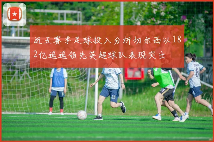 近五赛季足球投入分析切尔西以182亿遥遥领先英超球队表现突出