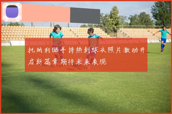 托纳利晒手持热刺球衣照片激动开启新篇章期待未来表现